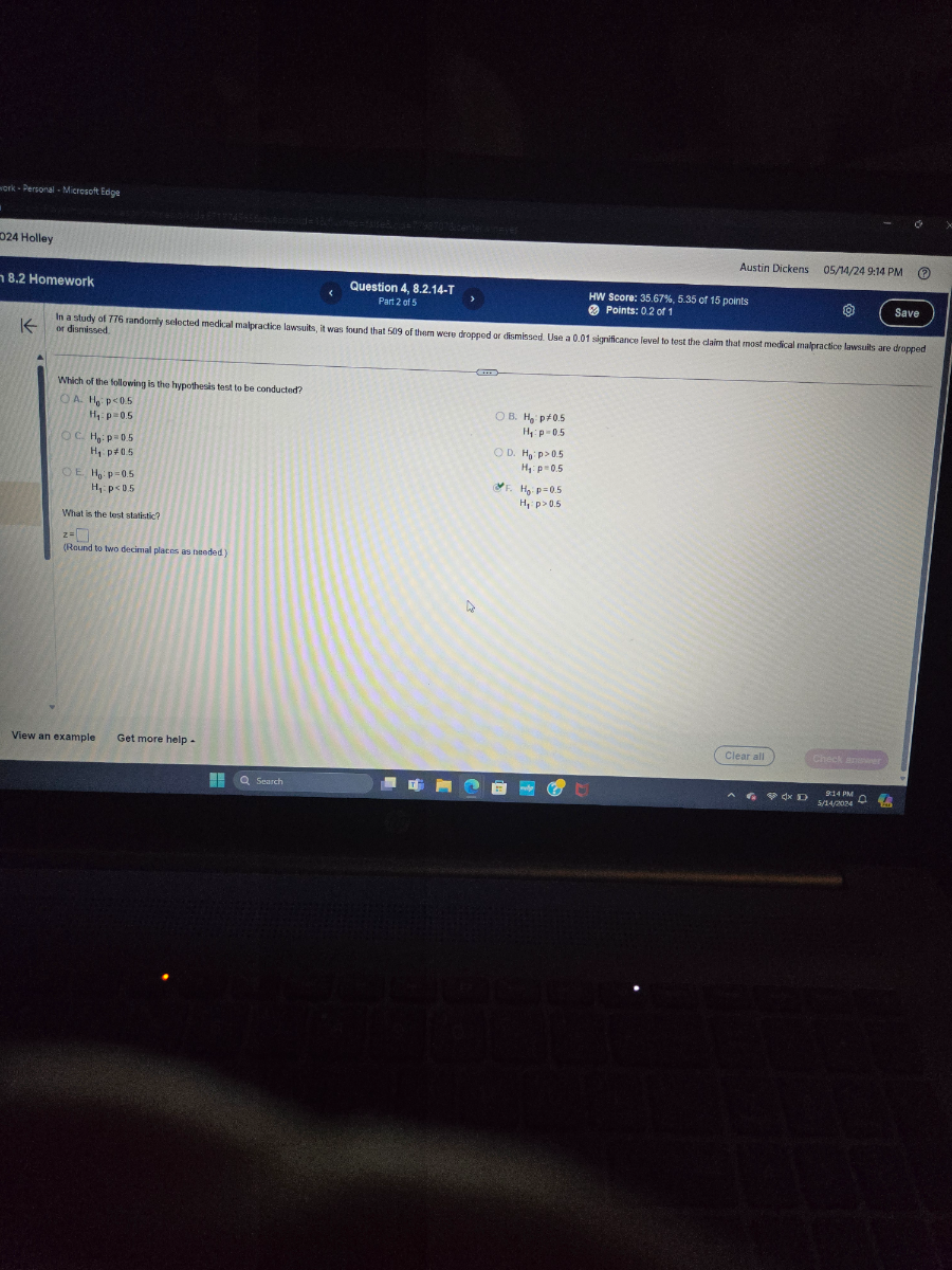 Austin Dickens 05 / 74 / 249: 14 PM
8.2 Homework
Question 4, 8.2.14-T
Part 2 of 5
HW Score: 35.67 %, 5.35 of 15 points
Points: 0.2 of 1
Save
or dismissed

Which of the following is the hypothesis test to be conducted?
A. H0: p<0.5
H1: p=0.5
H0: p=0.5
H1: p ≠ 0.5
B. H0: p≠ 0.5
H1: p=0.5
H0: p=0.5
H1: p<0.5
D. H0: p>0.5
H1: p=0.5


    H0· p=0.5 
        
        H1· p>0.5


What is the test statistic?

    z=□

(Raund to two decimal platrs ars needed)
View an example
Get more help -
Clear al
Check spoming
Search