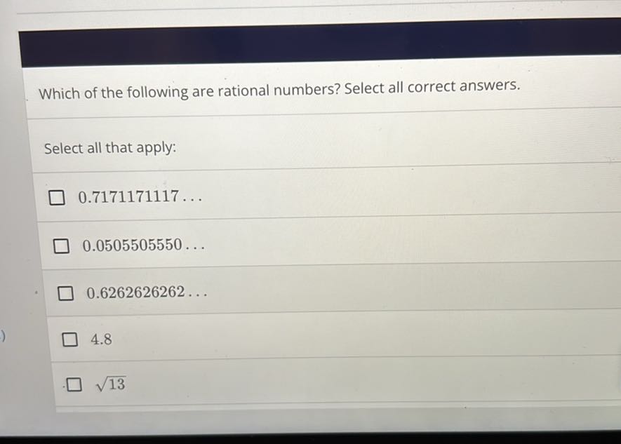 Which of the following are rational numbers? Select all correct answers.

Select all that apply:
0.7171171117 …
0.0505505550 …
0.6262626262 …
4.8
√(13)