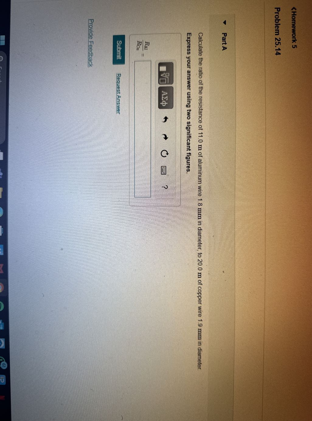 <Homework 5
Problem 25.14

Part A

Calculate the ratio of the resistance of 11.0 m of aluminum wire 1.8 mm in diameter, to 20.0 m of copper wire 1.9 mm in diameter.
Express your answer using two significant figures.
Request Answer

Provide Feedback