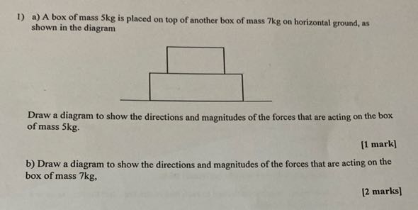 1) a) A box of mass 5 kg is placed on top of another box of mass 7 kg on horizontal ground, as shown in the diagram

Draw a diagram to show the directions and magnitudes of the forces that are acting on the box of mass 5 kg .
[1 mark]
b) Draw a diagram to show the directions and magnitudes of the forces that are acting on the box of mass 7 kg ,
[2 marks]