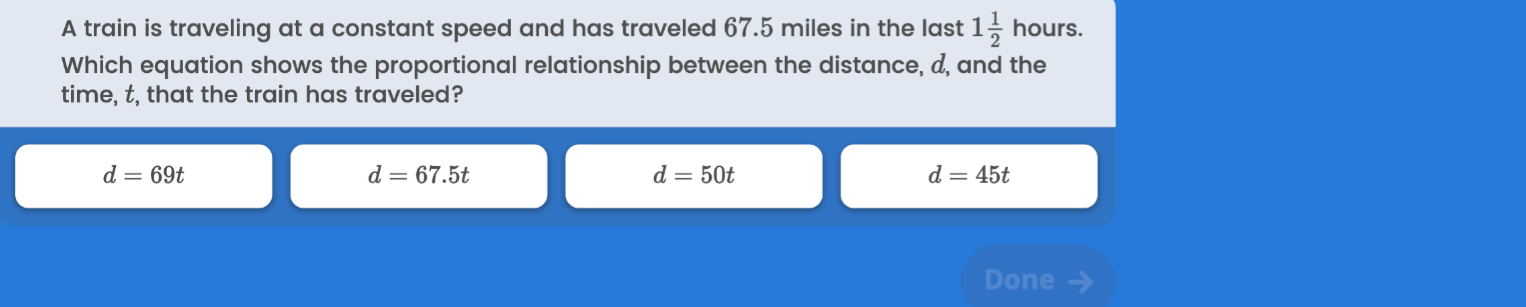 A train is traveling at a constant speed and has traveled 67.5 miles in the last 1 (1)/(2) hours. Which equation shows the proportional relationship between the distance, d, and the time, t, that the train has traveled?
d=69 t
d=67.5 t
d=50 t
d=45 t
Done