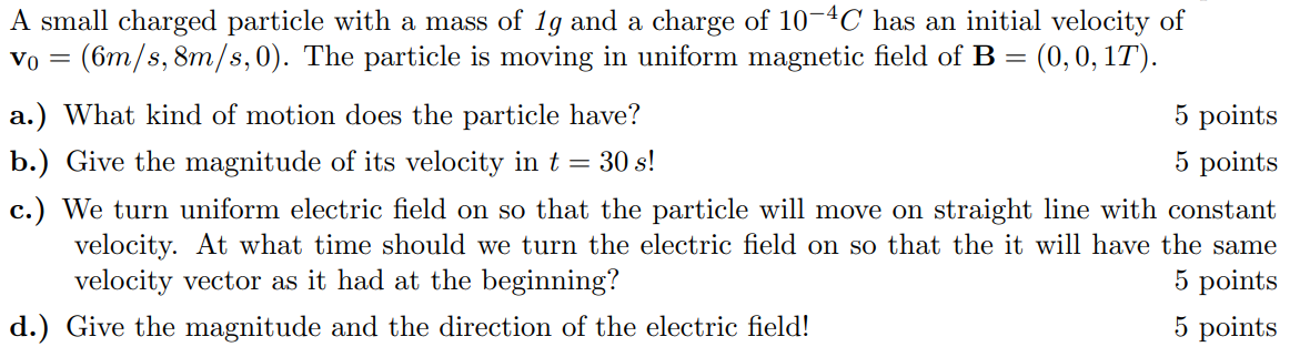 A small charged particle with a mass of 1 g and a charge of 10^-4 C has an initial velocity of 𝐯0=(6  m / s, 8  m / s, 0). The particle is moving in uniform magnetic field of 𝐁=(0,0,1 T).
a.) What kind of motion does the particle have?
5 points
b.) Give the magnitude of its velocity in t=30  s !
5 points
c.) We turn uniform electric field on so that the particle will move on straight line with constant velocity. At what time should we turn the electric field on so that the it will have the same velocity vector as it had at the beginning?
5 points
d.) Give the magnitude and the direction of the electric field!
5 points
