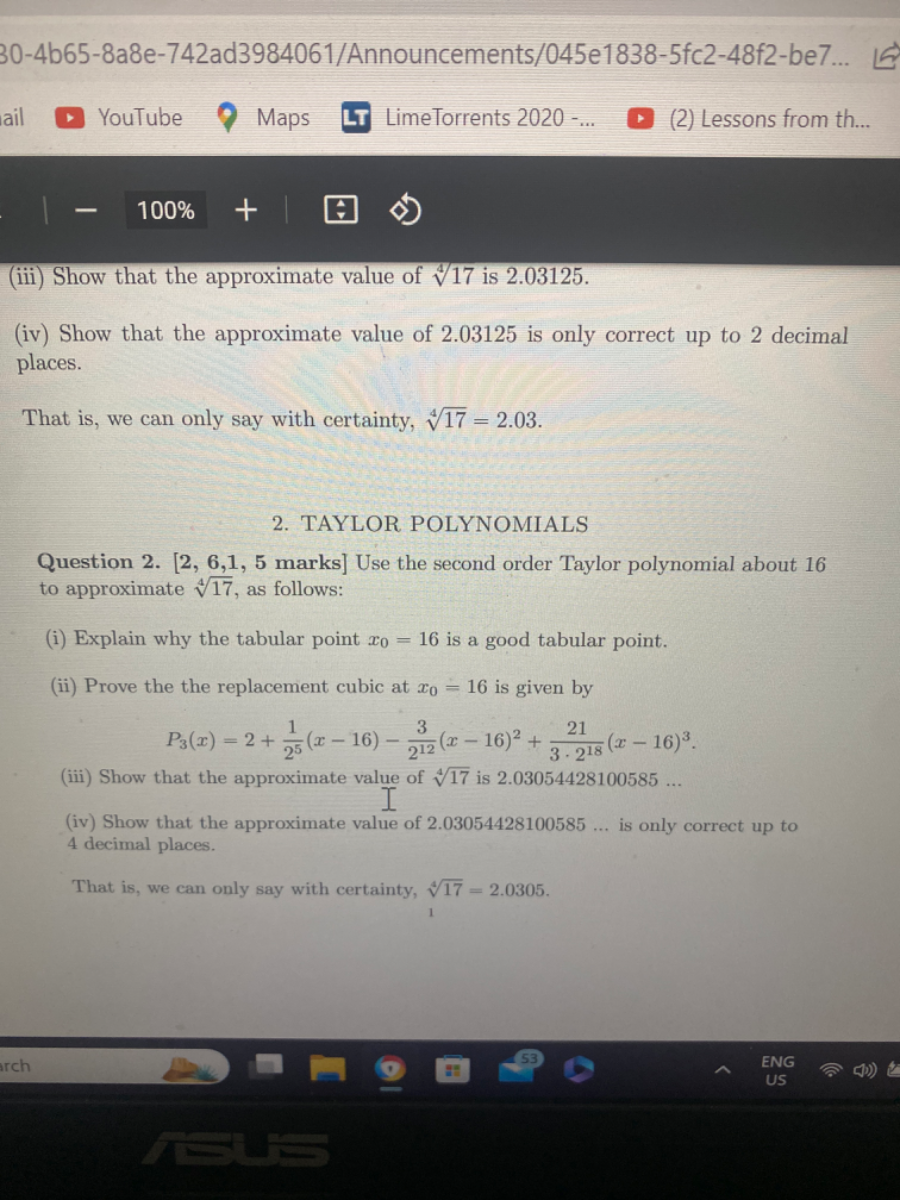 30-4b65-8a8e-742ad3984061/Announcements/045e1838-5fc2-48f2-be7 ...
YouTube
Maps
LimeTorrents 2020
-…
(2) Lessons from th...
(iii) Show that the approximate value of √(17) is 2.03125 .
(iv) Show that the approximate value of 2.03125 is only correct up to 2 decimal places.

That is, we can only say with certainty, √(17)=2.03.
2. TAYLOR POLYNOMIALS

Question 2. [2, 6,1, 5 marks] Use the second order Taylor polynomial about 16 to approximate √(17), as follows:
(i) Explain why the tabular point x0=16 is a good tabular point.
(ii) Prove the the replacement cubic at x0=16 is given by

    P3(x)=2+(1)/(2^5)(x-16)-(3)/(2^12)(x-16)^2+(21)/(3 · 2^18)(x-16)^3 .

(iii) Show that the approximate value of √(17) is 2.03054428100585 …
(iv) Show that the approximate value of 2.03054428100585 … is only correct up to 4 decimal places.

That is, we can only say with certainty, √(17)=2.0305.