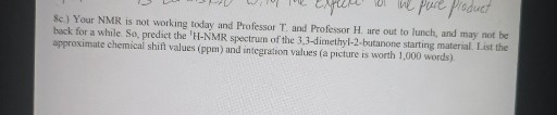 8e) Your NMR is not working today and Professor T. and Professor H. are out to lunch, and may not be back for a while. So, predict the 'H-NMR spectrum of the 3,3-dimethyl-2-butanone starting material. List the approximate chemical shift values (ppm) and integration values (a picture is worth 1,000 words).