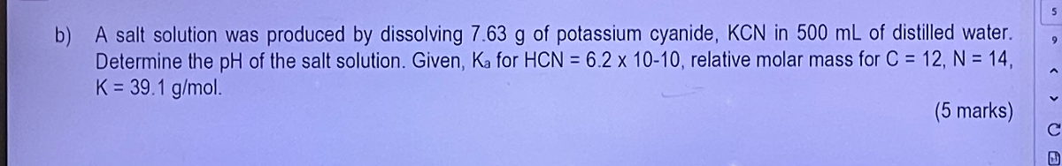 b) A salt solution was produced by dissolving 7.63  g of potassium cyanide, KCN in 500  mL of distilled water. Determine the pH of the salt solution. Given, Ka for HCN=6.2 × 10-10, relative molar mass for C=12,  N=14, K=39.1  g / mol.
(5 marks)