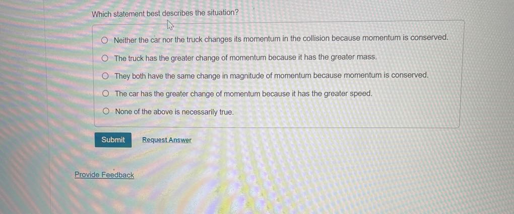 Which statement best describes the situation?
Neither the car nor the truck changes its momentum in the collision because momentum is conserved.
The truck has the greater change of momentum because it has the greater mass.
They both have the same change in magnitude of momentum because momentum is conserved.
The car has the greater change of momentum because it has the greater speed.
None of the above is necessarily true.
Submit
Request Answer

Provide Feedback