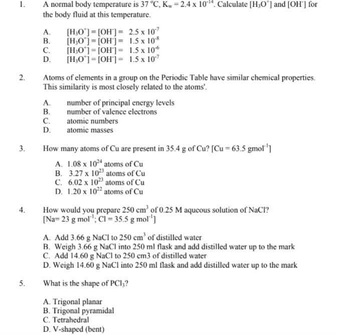 1. A normal body temperature is 37^∘C, Kw=2.4 × 10^-14. Calculate [H3O^+]and [OH^-]for the body fluid at this temperature.
A. [H3O^+]=[OH^-]=2.5 × 10^-7
B. [H3O^+]=[OH^-]=1.5 × 10^-8
C. [H3O^+]=[OH^-]=1.5 × 10^-6
D. [H3O^+]=[OH^-]=1.5 × 10^-7
2. Atoms of elements in a group on the Periodic Table have similar chemical properties. This similarity is most closely related to the atoms'.
A. number of principal energy levels
B. number of valence electrons
C. atomic numbers
D. atomic masses
3. How many atoms of Cu are present in 35.4  g of Cu ?[Cu=63.5 gmol^-1]
A. 1.08 × 10^24 atoms of Cu
B. 3.27 × 10^23 atoms of Cu
C. 6.02 × 10^23 atoms of Cu
D. 1.20 × 10^22 atoms of Cu
4. How would you prepare 250  cm^3 of 0.25 M aqueous solution of NaCl ?
[Na=23  g mol^-1 ; Cl=35.5  g mol^-1]
A. Add 3.66  gNaCl to 250  cm^3 of distilled water
B. Weigh 3.66  gNaCl into 250 ml flask and add distilled water up to the mark
C. Add 14.60  gNaCl to 250  cm 3 of distilled water
D. Weigh 14.60  gNaCl into 250 ml flask and add distilled water up to the mark
5. What is the shape of PCl3 ?
A. Trigonal planar
B. Trigonal pyramidal
C. Tetrahedral
D. V-shaped (bent)