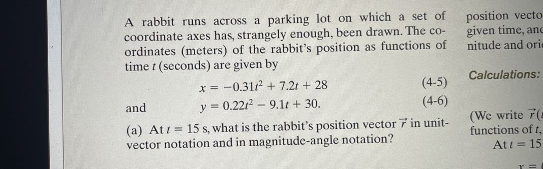 A rabbit runs across a parking lot on which a set of coordinate axes has, strangely enough, been drawn. The coordinates (meters) of the rabbit's position as functions of time t (seconds) are given by
and

    x=-0.31 t^2+7.2 t+28 
        
        y=0.22 t^2-9.1 t+30

(a) At t=15  s, what is the rabbit's position vector r⃗ in unitvector notation and in magnitude-angle notation?
position vecto given time, and nitude and ori

Calculations:
(We write r⃗( functions of t,

    At  t=15
