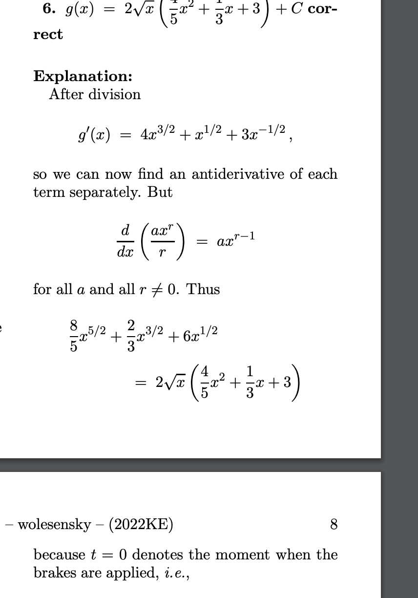 6. g(x)=2 √(x)((1)/(5) x^2+(1)/(3) x+3)+C correct

Explanation:
After division

    g^'(x)=4 x^3 / 2+x^1 / 2+3 x^-1 / 2,

so we can now find an antiderivative of each term separately. But

    (d)/(d x)((a x^r)/(r))=a x^r-1

for all a and all r ≠ 0. Thus

    (8)/(5) x^5 / 2+    (2)/(3) x^3 / 2+6 x^1 / 2
        =2 √(x)((4)/(5) x^2+(1)/(3) x+3)

- wolesensky - (2022KE)
8
because t=0 denotes the moment when the brakes are applied, i.e.,