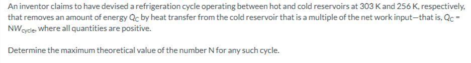 An inventor claims to have devised a refrigeration cycle operating between hot and cold reservoirs at 303  K and 256  K, respectively, that removes an amount of energy QC by heat transfer from the cold reservoir that is a multiple of the net work input-that is, QC=

Determine the maximum theoretical value of the number N for any such cycle.