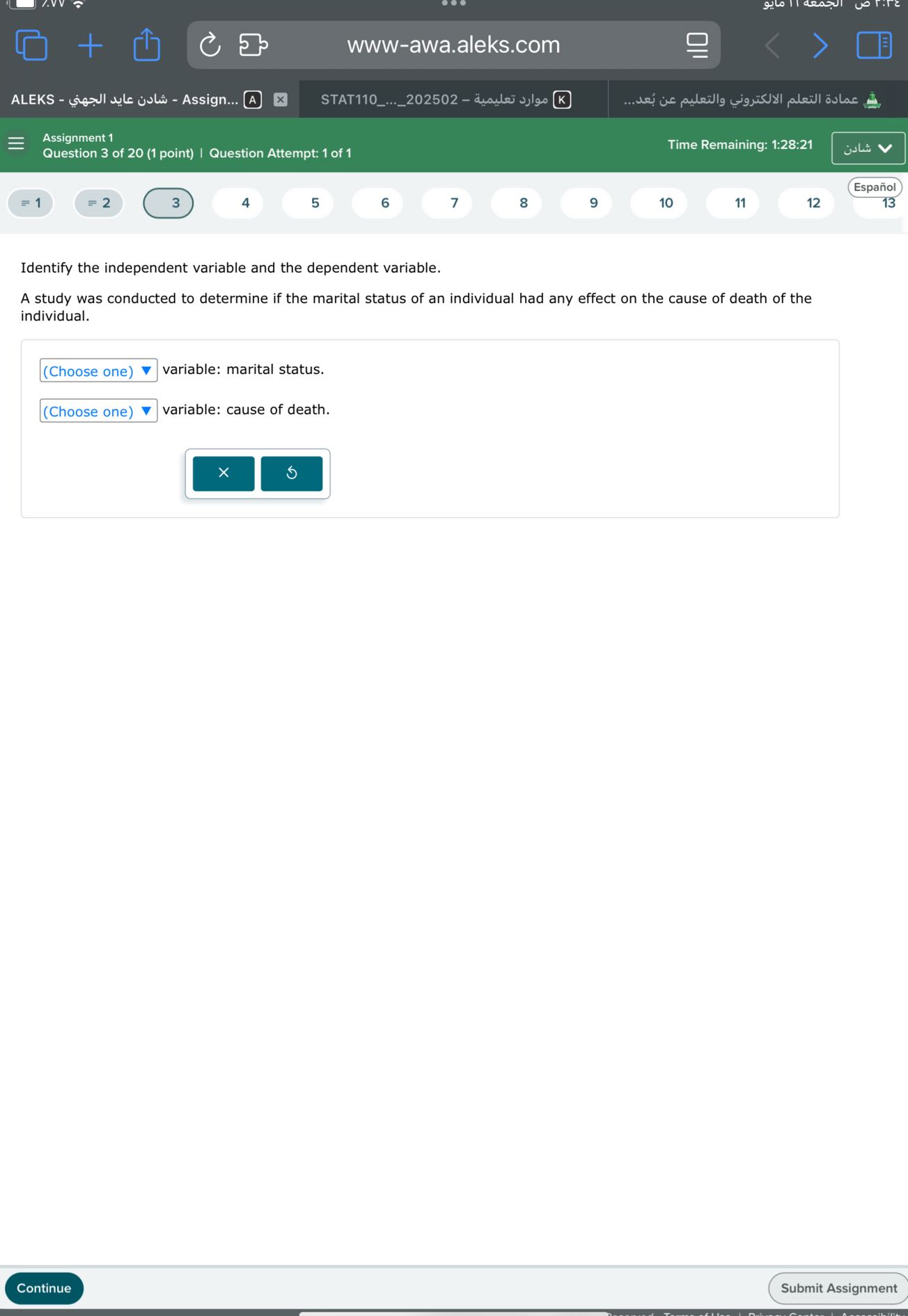 www-awa.aleks.com
ALEKS - ???? ???? ?????? - Assign... A
STAT110...202502 - ????? ??????? K
????? ?????? ?????????? ???????? ?? ????...
Assignment 1
Question 3 of 20 (1 point) | Question Attempt: 1 of 1
Time Remaining: 1:28:21
????
Español
=1
2
3
4
5
6
7
8
9
10
11
12
13

Identify the independent variable and the dependent variable.
A study was conducted to determine if the marital status of an individual had any effect on the cause of death of the individual.
□
(Choose one)
variable: marital status.
□
(Choose one)
variable: cause of death.
Continue
Submit Assignment
