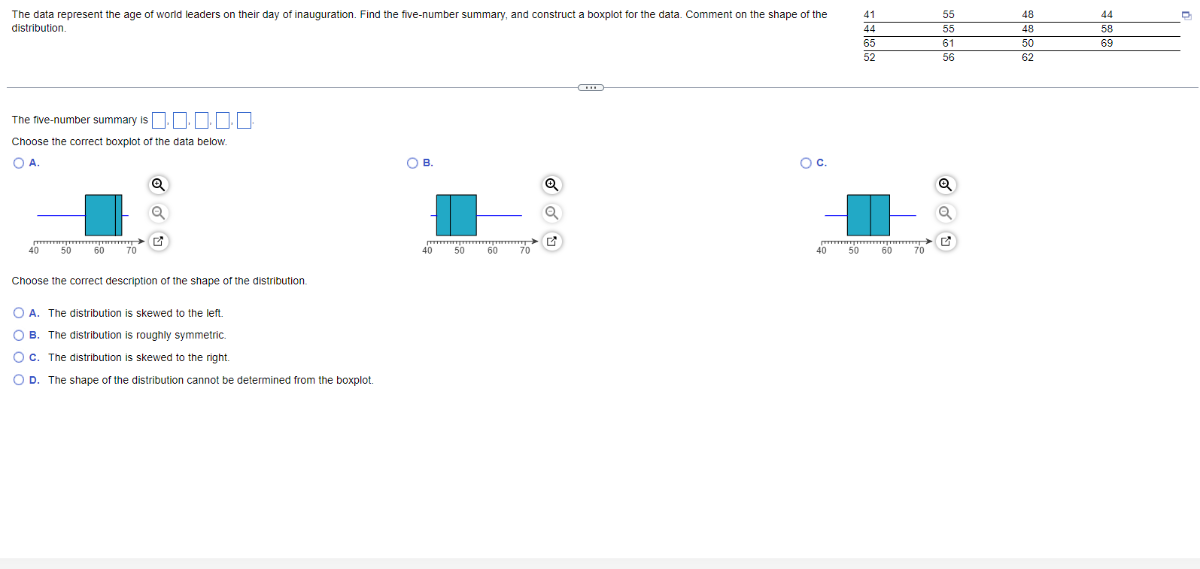 distribution.

41     55     48     44 

44     55     48     58 

65     61     50     69 

52     56     62    


The five-number summary is □, □, □, □, □.
Choose the correct boxplot of the data below.
A.
?.
c.

Choose the correct description of the shape of the distribution.
A. The distribution is skewed to the left.
B. The distribution is roughly symmetric.
C. The distribution is skewed to the right.
D. The shape of the distribution cannot be determined from the boxplot.