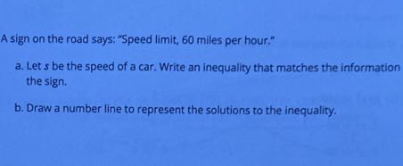 A sign on the road says: "Speed limit, 60 miles per hour."
a. Let's be the speed of a car. Write an inequality that matches the information the sign.
b. Draw a number line to represent the solutions to the inequality.