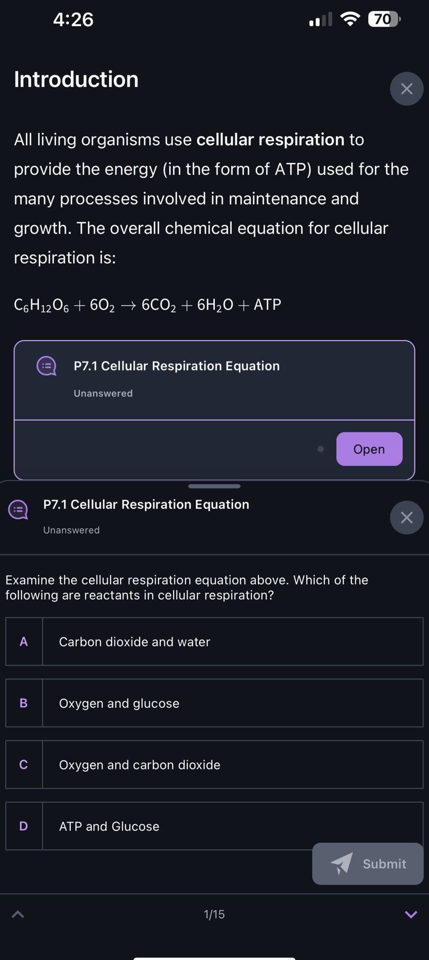 4:26

70

Introduction

All living organisms use cellular respiration to provide the energy (in the form of ATP) used for the many processes involved in maintenance and growth. The overall chemical equation for cellular respiration is:

    C6H12O6+6 O2→ 6 CO2+6 H2O+ ATP


P7.1 Cellular Respiration Equation

Unanswered

Open

P7.1 Cellular Respiration Equation
Unanswered

Examine the cellular respiration equation above. Which of the following are reactants in cellular respiration?

A Carbon dioxide and water

B Oxygen and glucose

C Oxygen and carbon dioxide

D ATP and Glucose

Submit
1/15