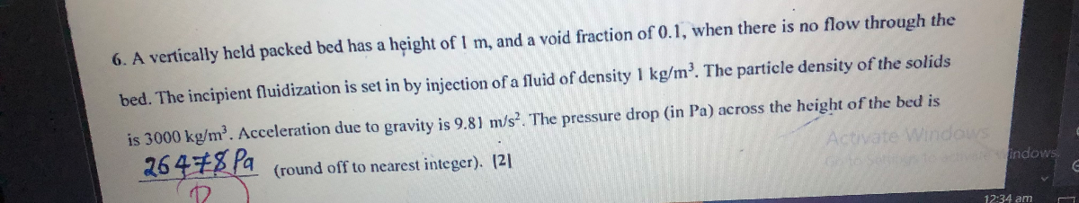 6. A vertically held packed bed has a height of 1  m, and a void fraction of 0.1 , when there is no flow through the bed. The incipient fluidization is set in by injection of a fluid of density 1  kg / m^3. The particle density of the solids is 3000  kg / m^3. Acceleration due to gravity is 9.81  m / s^2. The pressure drop (in Pa ) across the height of the bed is
26478  Pa (round off to nearest integer). |21