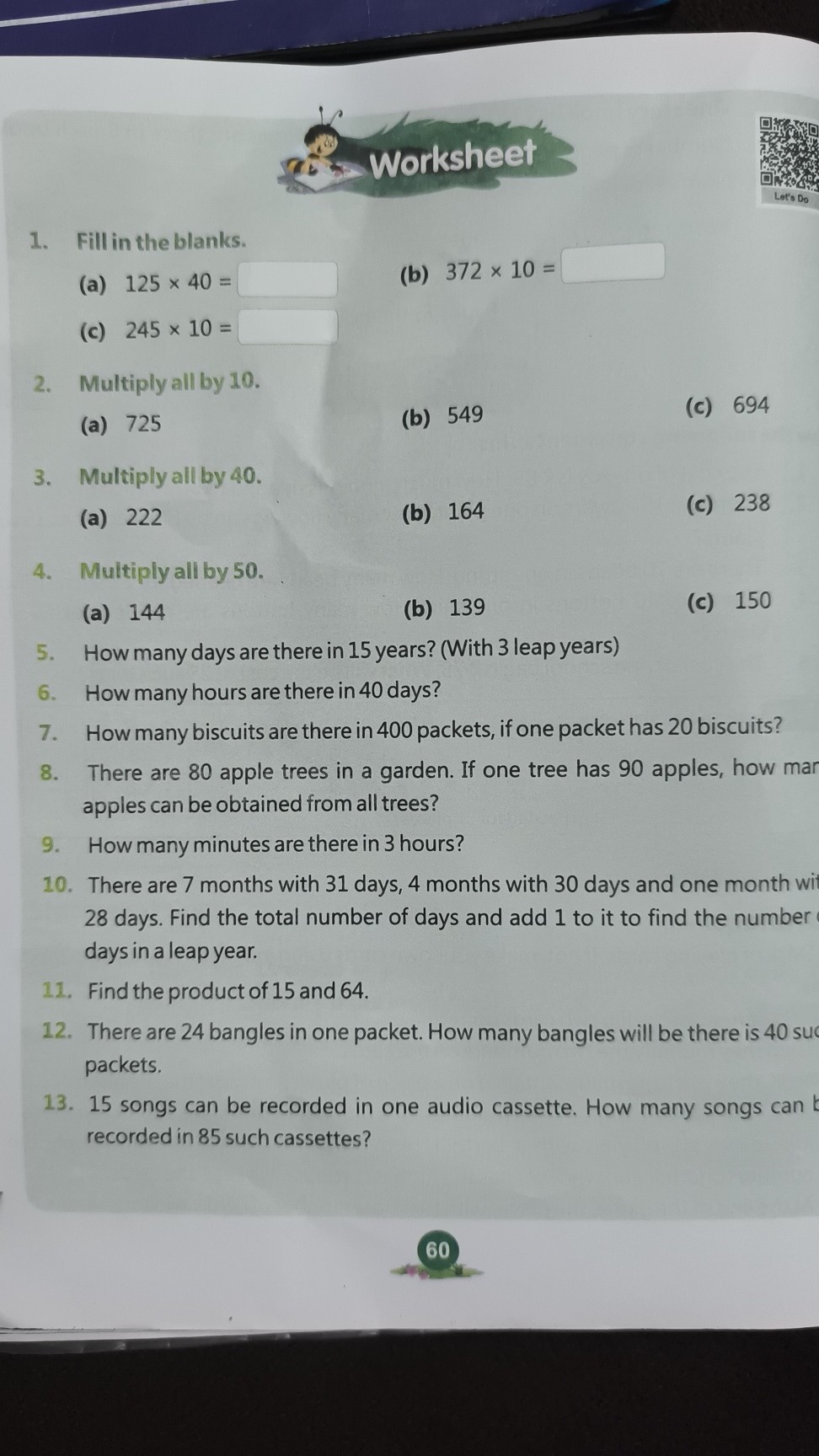 Worksheet
1. Fill in the blanks.
(a) 125 × 40= □ (b) 372 × 10= □
(c) 245 × 10= □
2. Multiply all by 10 .
(a) 725
(b) 549
(c) 694
3. Multiply all by 40.
(a) 222
(b) 164
(c) 238
4. Multiply all by 50.
(a) 144
(b) 139
(c) 150
5. How many days are there in 15 years? (With 3 leap years)
6. How many hours are there in 40 days?
7. How many biscuits are there in 400 packets, if one packet has 20 biscuits?
8. There are 80 apple trees in a garden. If one tree has 90 apples, how man apples can be obtained from all trees?
9. How many minutes are there in 3 hours?
10. There are 7 months with 31 days, 4 months with 30 days and one month wit 28 days. Find the total number of days and add 1 to it to find the number days in a leap year.
11. Find the product of 15 and 64 .
12. There are 24 bangles in one packet. How many bangles will be there is 40 suc packets.
13. 15 songs can be recorded in one audio cassette. How many songs can recorded in 85 such cassettes?
60