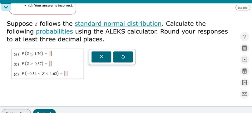 (b): Your answer is incorrect.
Español

Suppose z follows the standard normal distribution. Calculate the following probabilities using the ALEKS calculator. Round your responses to at least three decimal places.
(a) P(Z ≤ 1.70)= □
(b) P(Z>0.57)= □
(c) P(-0.34<Z<1.62)= □