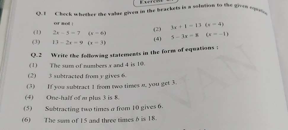 Q. 1 Check whether the value given in the brackets is a solution to the given equation or not :
(1) 2 x-5=7   (x=6)
(2) 3 x+1=13   (x=4)
(3) 13-2 x=9   (x=3)
(4) 5-3 x=8   (x=-1)
Q. 2 Write the following statements in the form of equations :
(1) The sum of numbers x and 4 is 10 .
(2) 3 subtracted from y gives 6.
(3) If you subtract 1 from two times n, you get 3 .
(4) One-half of m plus 3 is 8 .
(5) Subtracting two times a from 10 gives 6.
(6) The sum of 15 and three times b is 18 .
