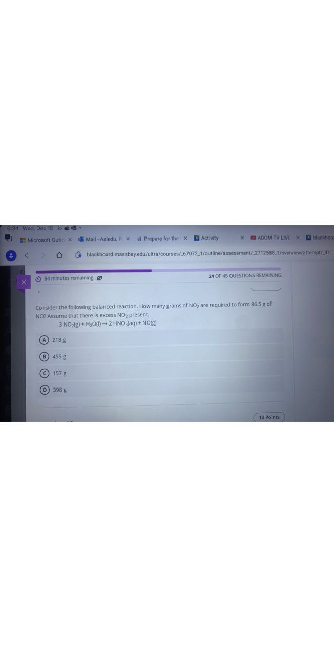 I Mail - Asiedu, R × il Prepare for the × Activity
ADOM TV LIVE
biackboa
blackboard.massbay.edu/ultra/courses/67072.1/outline/assessment/27125881/overview/attempt/41
- 94 minutes remaining
24 OF 45 QUESTIONS REMAINING

Consider the following balanced reaction. How many grams of NO2 are required to form 86.5 g of NO ? Assume that there is excess NO2 present.

    3 NO2( g)+H2O(l) → 2 HNO3(aq)+NO( g)

(A) 218 g
(B) 455 g
(C) 157 g
(D) 398 g
10 Points