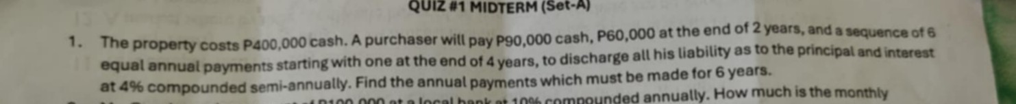 1. The property costs P400,000 cash. A purchaser will pay P90,000 cash, P60,000 at the end of 2 years, and a sequence of 6 equal annual payments starting with one at the end of 4 years, to discharge all his liability as to the principal and interest at 4 % compounded semi-annually. Find the annual payments which must be made for 6 years.