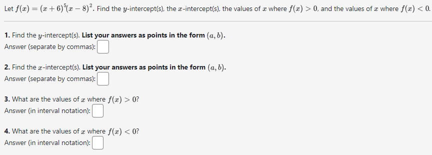 Let f(x)=(x+6)^5(x-8)^2. Find the y-intercept(s), the x-intercept(s), the values of x where f(x)>0, and the values of x where f(x)<0.
1. Find the y-intercept(s). List your answers as points in the form (a, b).

Answer (separate by commas): □
2. Find the x-intercept(s). List your answers as points in the form (a, b).

Answer (separate by commas): □
3. What are the values of x where f(x)>0 ?

Answer (in interval notation): □
4. What are the values of x where f(x)<0 ?

Answer (in interval notation): □