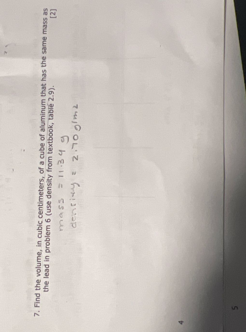 7. Find the volume, in cubic centimeters, of a cube of aluminum that has the same mass as the lead in problem 6 (use density from textbook, table 2.9).
[2]

    mass =11.34  g
         denrity =2.70  g / m 2

4