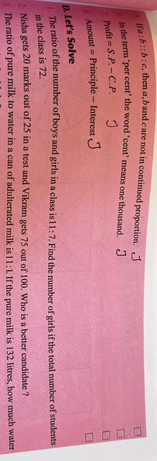 If a: b:: b: c, then a, b and c are not in continued proportion.
In the term 'per cent' the word 'cent' means one thousand.

J

Profit =S . P .-C . P.


J

Amount = Principle - Interest
J
D. Let's Solve

The ratio of the number of boys and girls in a class is 11: 7. Find the number of girls if the total number of students in the class is 72 .
2. Nisha gets 20 marks out of 25 in a test and Vikram gets 75 out of 100 . Who is a better candidate ?
3. The ratio of pure milk to water in a can of adulterated milk is 11: 1. If the pure milk is 132 litres, how much water