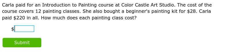 Carla paid for an Introduction to Painting course at Color Castle Art Studio. The cost of the course covers 12 painting classes. She also bought a beginner's painting kit for $ 28. Carla paid $ 220 in all. How much does each painting class cost?
$ □
Submit