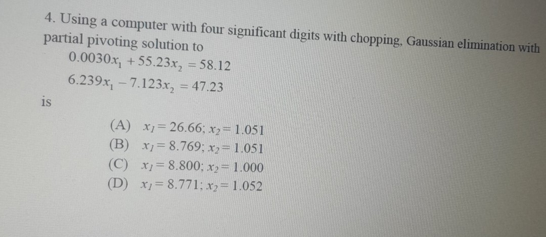 4. Using a computer with four significant digits with chopping, Gaussian elimination with partial pivoting solution to

    0.0030 x1+55.23 x2=58.12 
        
        6.239 x1-7.123 x2=47.23

is
(A) x1=26.66 ; x2=1.051
(B) x1=8.769 ; x2=1.051
(C) x1=8.800 ; x2=1.000
(D) x1=8.771 ; x2=1.052