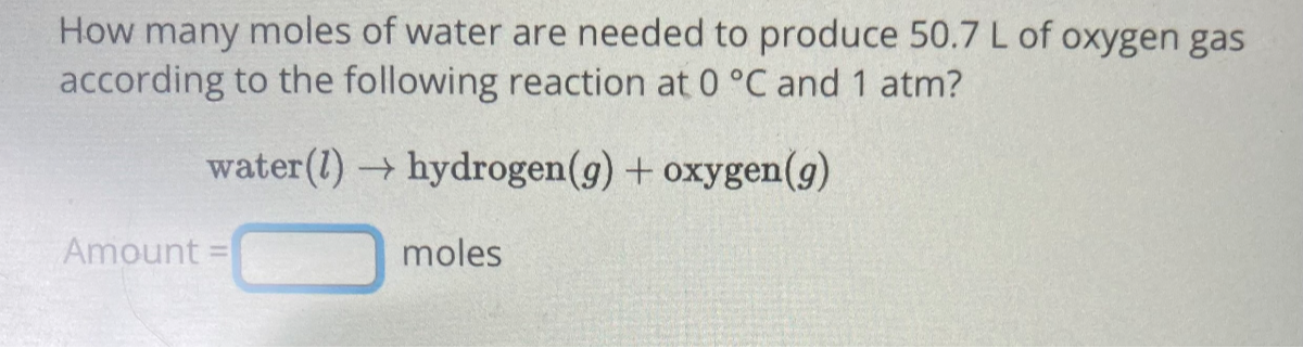 How many moles of water are needed to produce 50.7  L of oxygen gas according to the following reaction at 0^∘C and 1  atm ?

    water (l) → hydrogen (g)+oxygen(g)


Amount = □ moles