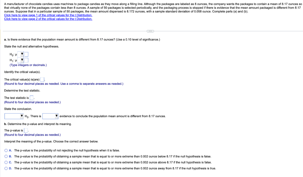 ounces. Suppose that in a particular sample of 50 packages, the mean amount dispensed is 8.172 ounces, with a sample standard deviation of 0.058 ounce. Complete parts (a) and (b).
Click here to view page 1 of the critical values for the t Distribution.
Click here to view page 2 of the critical values for the t Distribution.
a. Is there evidence that the population mean amount is different from 8.17 ounces? (Use a 0.10 level of significance.)

State the null and alternative hypotheses.

    H0: μ   ∇   □
        H1: μ   ∇   □

(Type integers or decimals.)
Identify the critical value(s).
The critical value(s) is(are) □ .
(Round to four decimal places as needed. Use a comma to separate answers as needed.)
Determine the test statistic.
The test statistic is □ .
(Round to four decimal places as needed.)
State the conclusion.
□ H0. There is □ evidence to conclude the population mean amount is different from 8.17 ounces.
b. Determine the p-value and interpret its meaning.

The p-value is □
(Round to four decimal places as needed.)
Interpret the meaning of the p-value. Choose the correct answer below.
A. The p-value is the probability of not rejecting the null hypothesis when it is false.
B. The p-value is the probability of obtaining a sample mean that is equal to or more extreme than 0.002 ounce below 8.17 if the null hypothesis is false.
C. The p-value is the probability of obtaining a sample mean that is equal to or more extreme than 0.002 ounce above 8.17 if the null hypothesis is false.
D. The p-value is the probability of obtaining a sample mean that is equal to or more extreme than 0.002 ounce away from 8.17 if the null hypothesis is true.