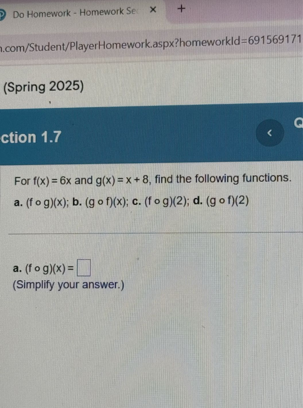 Do Homework - Homework Se
.com/Student/PlayerHomework.aspx?homeworkld =691569171
(Spring 2025)
ction 1.7

For f(x)=6 x and g(x)=x+8, find the following functions.
a. (f ∘ g)(x) ; b. (g ∘ f)(x) ; c. (f ∘ g)(2) ; d. (g ∘ f)(2)
a. (f ∘ g)(x)= □
(Simplify your answer.)