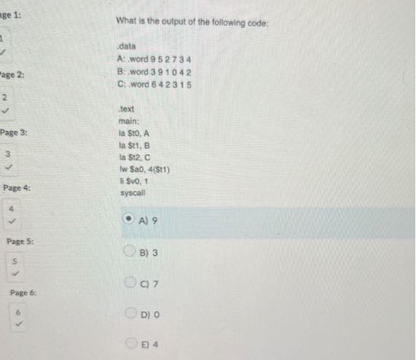 ige 1:

What is the output of the following code:
.?alà
A: word 952734
age 2:
B: word 391042
C: word 642315
2
 text
Page 3:
3

Page 4:

4
main:
la Sto, A
la st1, B
la $12, C
Iw $aO, 4($t1)
Ii Svo, 1
syscall
 A) 9

Page 5:
5
B) 3

Page 6:
C) 7

6 D) 0
E) 4