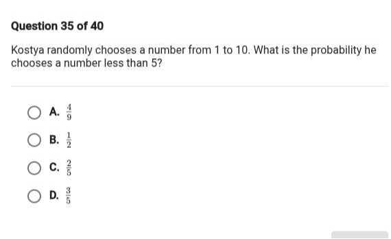 Question 35 of 40
Kostya randomly chooses a number from 1 to 10 . What is the probability he chooses a number less than 5 ?
A. (4)/(9)
B. (1)/(2)
C. (2)/(5)
D. (3)/(5)