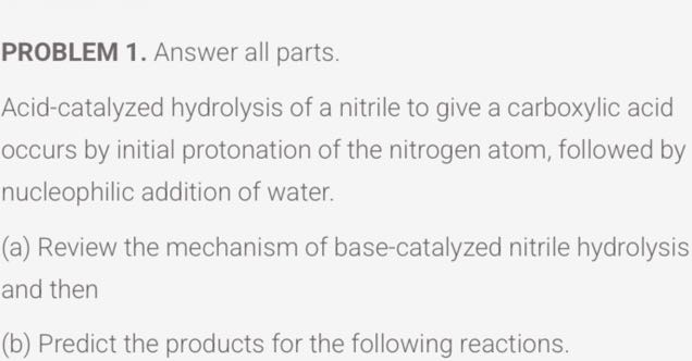 PROBLEM 1. Answer all parts.
Acid-catalyzed hydrolysis of a nitrile to give a carboxylic acid occurs by initial protonation of the nitrogen atom, followed by nucleophilic addition of water.
(a) Review the mechanism of base-catalyzed nitrile hydrolysis and then
(b) Predict the products for the following reactions.