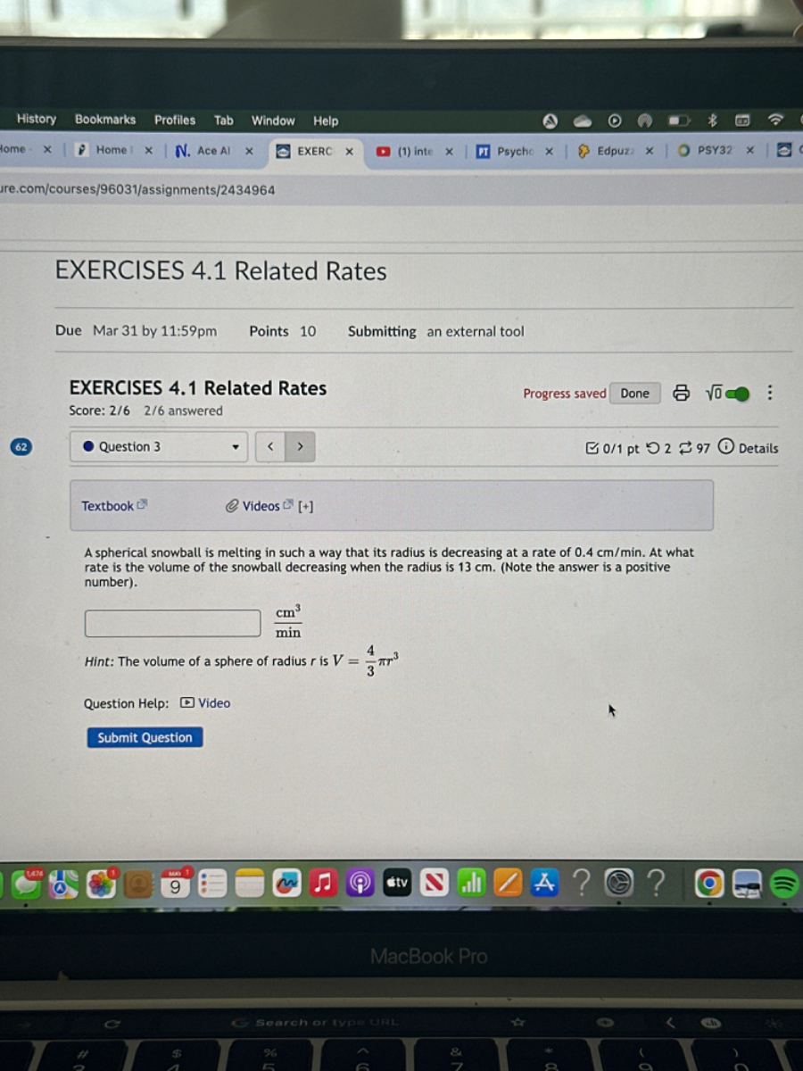 EXERCISES 4.1 Related Rates
Due
Mar 31 by 11: 59 pm
Points 10
Submitting an external tool
EXERCISES 4.1 Related Rates
Progress saved
Done
Score: 2/6 2/6 answered
62
Question 3
0 / 1 pt
2
97
√(0)
Textbook C^2
Videos C
[+]
A spherical snowball is melting in such a way that its radius is decreasing at a rate of 0.4  cm / min. At what rate is the volume of the snowball decreasing when the radius is 13  cm. (Note the answer is a positive number).

    (cm^3)/(min)


Hint: The volume of a sphere of radius r is V=(4)/(3)π r^3
Question Help:
Video
Submit Question