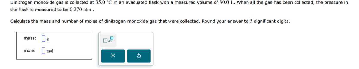 Dinitrogen monoxide gas is collected at 35.0^∘C in an evacuated flask with a measured volume of 30.0 L . When all the gas has been collected, the pressure in the flask is measured to be 0.270 atm .

Calculate the mass and number of moles of dinitrogen monoxide gas that were collected. Round your answer to 3 significant digits.
mass: □ g □ 10
mole: □ mol