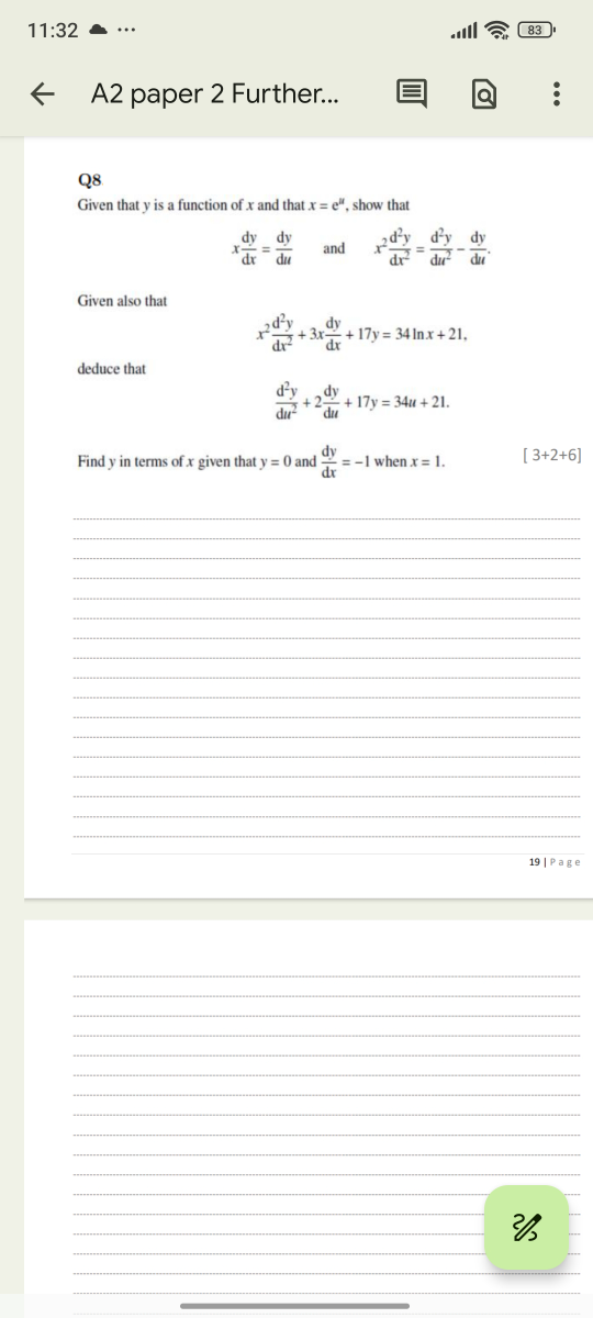 11:32

83
A2 paper 2 Further...
Q8
Given that y is a function of x and that x=e^u, show that

    x (d y)/( d x)=(d y)/( d u)   and    x^2(d^2 y)/(dx x^2)=(d^2 y)/( d u^2)-(d y)/( d u).


Given also that

    x^2(d^2 y)/( d x^2)+3 x (d y)/( d x)+17 y=34 ln x+21,

deduce that

    (d^2 y)/( d u^2)+2 (d y)/( d u)+17 y=34 u+21


Find y in terms of x given that y=0 and (d y)/(d x)=-1 when x=1. [3+2+6]

















19 | Page













2 / 3



