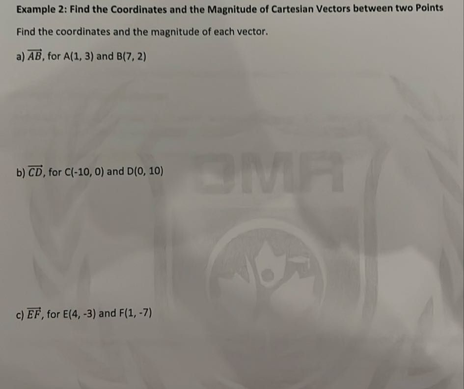 Example 2: Find the Coordinates and the Magnitude of Cartesian Vectors between two Points Find the coordinates and the magnitude of each vector.
a) A B, for A(1,3) and B(7,2)
b) C D, for C(-10,0) and D(0,10)
c) E F, for E(4,-3) and F(1,-7)