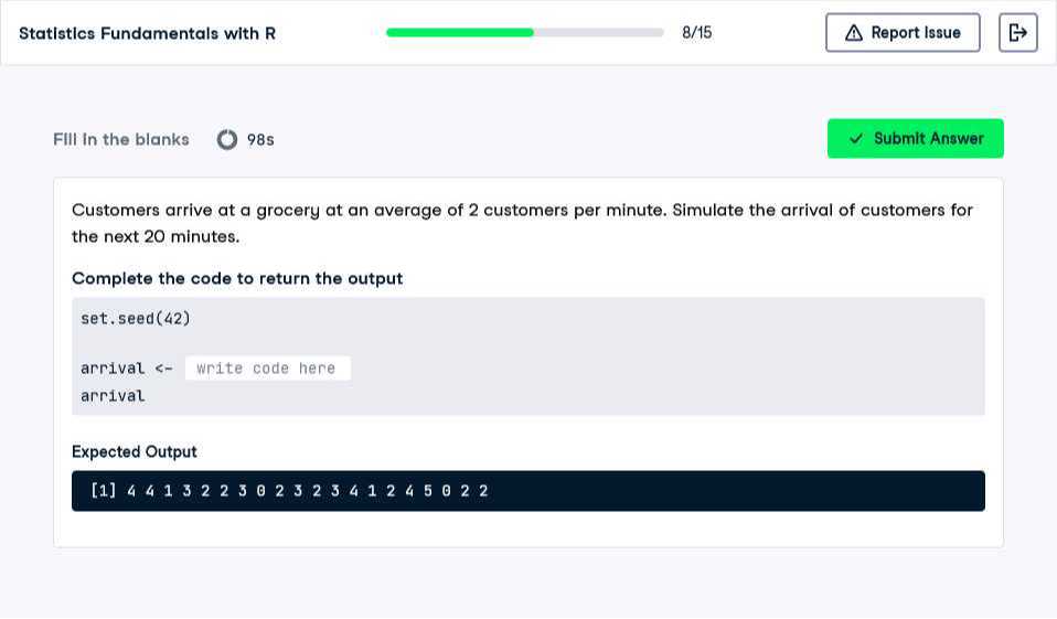 Statistics Fundamentals with R
8/15
Report Issue

FIII in the blanks 985
Submit Answer

Customers arrive at a grocery at an average of 2 customers per minute. Simulate the arrival of customers for the next 20 minutes.

Complete the code to return the output
set. seed(42)
arrival <write code here
□
arrival

Expected Output