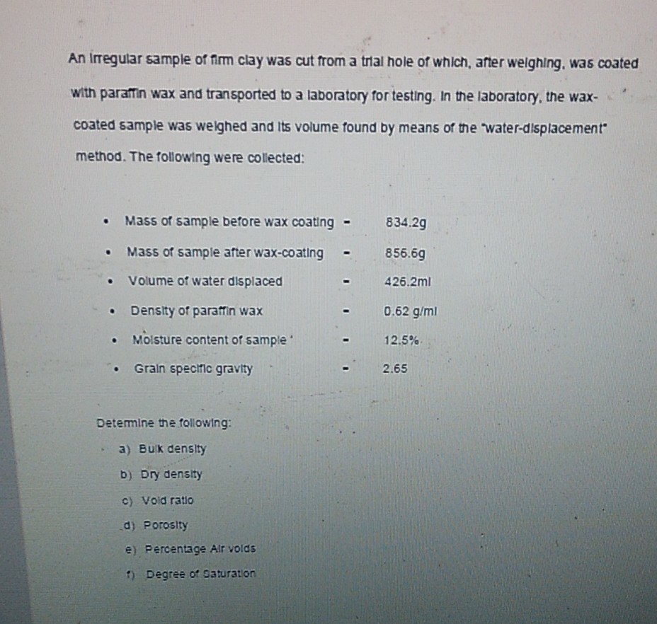 An irregular sample of firm clay was cut from a trial hole of which, after weighing, was coated with paramin wax and transported to a laboratory for testing. In the laboratory, the waxcoated sample was weighed and its volume found by means of the water-displacement* method. The following were collected:
- Mass of sample before wax coating - 834.2  g
- Mass of sample atter wax-coating - 856.6 g
- Volume of water displaced - 426.2 ml
- Density of paratfin wax - 0.62  g / ml
- Moisture content of sample . 12.5 %.
- Grain speciric gravity . . 2.65

Determine the following:
a) Buk density
b) Dry density
c) Void ratio
d) Porosity
e) Percentage Alr volds
i) Degree of Qaturation