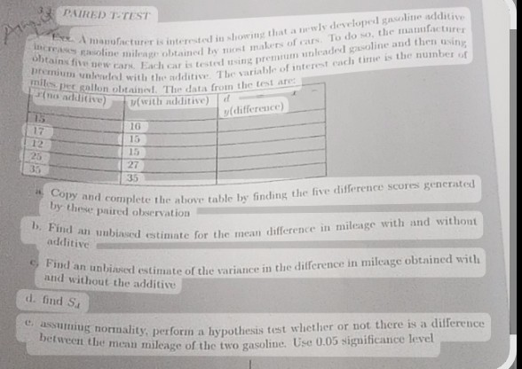 3) PAIHED T-TEST
manufacturer is interested in showing that a mewly developed gawline additive nond maks of cars. To do so, the manufacturer Hocreases gasoline mileage obtainet by gring premmen unkaded gavoline and then using obtains fixw new cans. Each car is tested he variable of interest cach tirre is the number of
milis per gallon obtained. The data from the test are:

P(no additive)     y (with mdditive)     d 

15     16     y (difference) 

17     15     

12     15     

25     27     

35     35     


4. Copy and complete the above table by finding the five difference scores generated by these paired observation
b. Find an unbiased estimate for the mean difference in mileage with and withont additive
5. Find an unbiased estimate of the variance in the difference in mileage obtained with and without the additive
d. find Sd
e. assuming normality, perform a hypothesis test whether or not there is a difference between the mean mileage of the two gasoline. Use 0.05 significance level