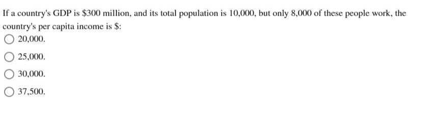 If a country's GDP is $ 300 million, and its total population is 10,000 , but only 8,000 of these people work, the country's per capita income is $ :
20,000.
25,000.
30,000 .
37,500 .