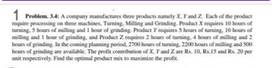1 Problem. 3.4: A company manufactures three products namely X, Y and Z. Each of the prodacr require processing on there machines, Turning. Milling and Grinding. Product X requires 10 hours of turning, 5 hours of milling and 1 hour of grinding, Prodact Y requires 5 hours of turning, 10 bours of milling and 1 hour of grinding, and Prodact Z requires 2 hours of turning, 4 hours of milling and 2 hours of grinfling. In the coming planning period, 2700 hours of turning, 2200 hours of milling and 500 hours of grinting are available. The profit contribution of X, Y and Z are Rs. 10 , Rs 15 and Rs 20 per unit respectively. Find the optimal product mix to maximize the profit.