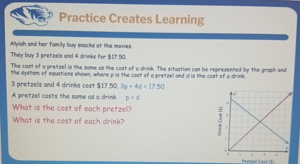 Practice Creates Learning

Alyiah and her family buy snacks at the movies.
They buy 3 pretzels and 4 drinks for $ 17.50.
The cost of a pretzel is the same as the cost of a drink. The situation can be represented by the graph and the system of equations shown, where p is the cost of a pretzel and d is the cost of a drink.
3 pretzels and 4 drinks cost $ 17.50 .3 p+4 d=17.50
A pretzel costs the same as a drink p=d
What is the cost of each pretzel?
What is the cost of each drink?