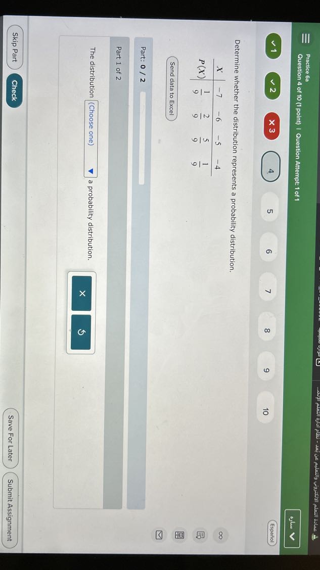 Practice 6a
Question 4 of 10 (1 point) | Question Attempt: 1 of 1
????
1
2
3
4.
5
6
7
8
9
10
Español

Determine whether the distribution represents a probability distribution.

X     -7     -6     -5     -4 

P(X)     (1)/(9)     (2)/(9)     (5)/(9)     (1)/(9)

Send data to Excel

Part: 0 / 2

Part 1 of 2

The distribution □ (Choose one) a probability distribution.
Skip Part
Check
Save For Later
Submit Assignment