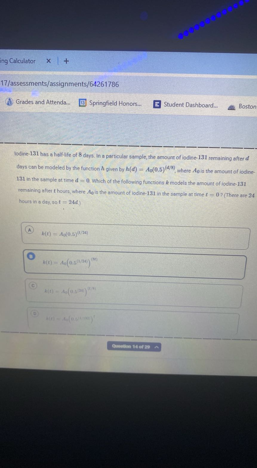 ing Calculator
17/assessments/assignments/64261786
Grades and Attenda...
Springfield Honors...
Student Dashboard...
Boston
lodine-131 has a half-life of 8 days. In a particular sample, the amount of iodine- 131 remaining after d days can be modeled by the function h given by h(d)=A0(0.5)^(d / 8), where A0 is the amount of iodine131 in the sample at time d=0. Which of the following functions k models the amount of iodine-131 remaining after t hours, where A0 is the amount of iodine-131 in the sample at time t=0 ? (There are 24 hours in a day, so t=24 d.)
(A) k(t)=A0(0.5)^(t / 24)

B
k(t)=A0(0.5^(1 / 24))^(8 t)
k(t)=A0(0.5^(2 t))^(t / 8)

k(t)=A0(0.5^1 /(182))^t
Quevtion 14 of 20