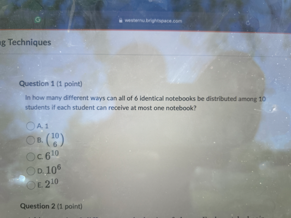 westernu.brightspace.com
Ig Techniques
Question 1 (1 point)
In how many different ways can all of 6 identical notebooks be distributed among 10 students if each student can receive at most one notebook?
A. 1
B. 106
C. 6^10
D. 10^6
E. 2^10
Question 2 (1 point)