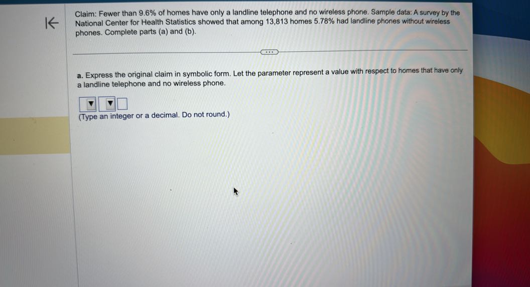 Claim: Fewer than 9.6 % of homes have only a landline telephone and no wireless phone. Sample data: A survey by the National Center for Health Statistics showed that among 13,813 homes 5.78 % had landline phones without wireless phones. Complete parts (a) and (b).
a. Express the original claim in symbolic form. Let the parameter represent a value with respect to homes that have only a landline telephone and no wireless phone.
□
□
□
(Type an integer or a decimal. Do not round.)