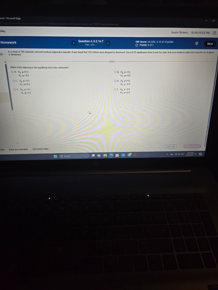 tonal - Microsoit Edge
Austin Dickens
05 / 14 / 249: 12 PM
Question 4, 8.2.14-T
HW Score: 34.33 %, 5.15 of 15 points
Part 1 of 5
Points: 0 of 1
Save
or dismissed.

Which of the following is the hypothesis test to be conducted?
A. H0: p≠ 0.5 H1· p=0.5
C. H0: p=0.5

    H1: p ≠ 0.5

E. H0: p=0.5

    H1· p>0.5

B. H0: p<0.5

    H1·p=0.5

D. H0: p>0.5
H1: p=0.5
F. H0: p=0.5 H1: p<0.5
this
View an example
Get more help .
Clear all
crack whsigs